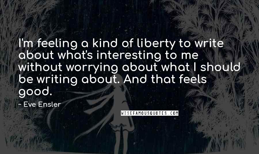 Eve Ensler Quotes: I'm feeling a kind of liberty to write about what's interesting to me without worrying about what I should be writing about. And that feels good.