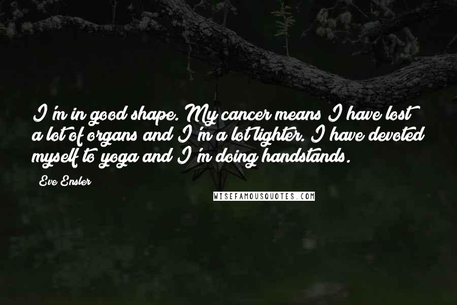 Eve Ensler Quotes: I'm in good shape. My cancer means I have lost a lot of organs and I'm a lot lighter. I have devoted myself to yoga and I'm doing handstands.