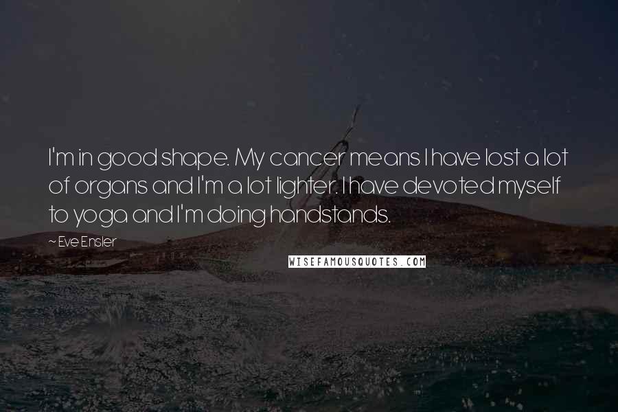 Eve Ensler Quotes: I'm in good shape. My cancer means I have lost a lot of organs and I'm a lot lighter. I have devoted myself to yoga and I'm doing handstands.