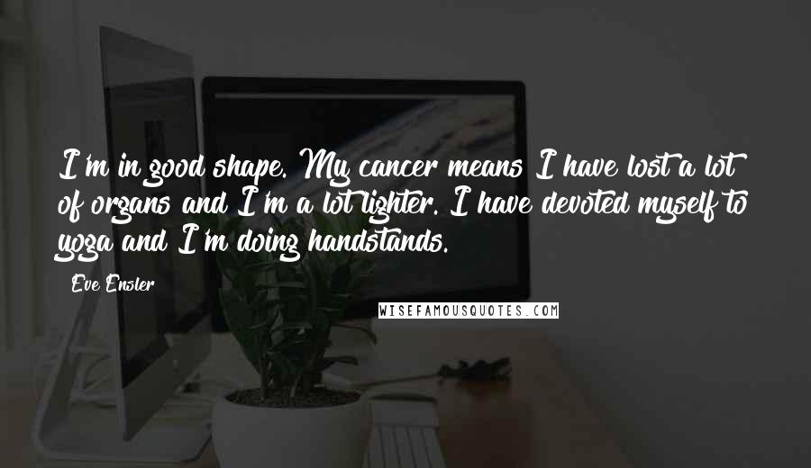 Eve Ensler Quotes: I'm in good shape. My cancer means I have lost a lot of organs and I'm a lot lighter. I have devoted myself to yoga and I'm doing handstands.