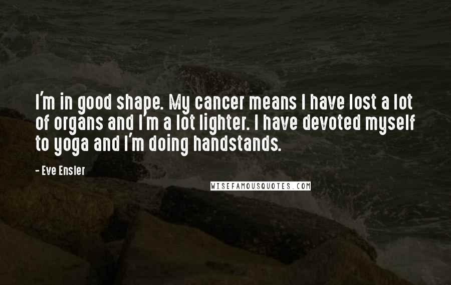 Eve Ensler Quotes: I'm in good shape. My cancer means I have lost a lot of organs and I'm a lot lighter. I have devoted myself to yoga and I'm doing handstands.