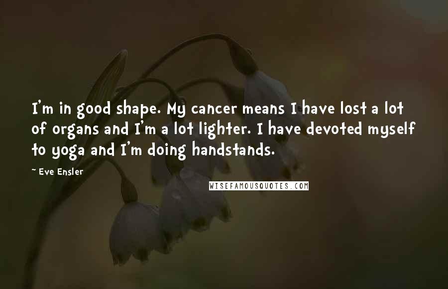 Eve Ensler Quotes: I'm in good shape. My cancer means I have lost a lot of organs and I'm a lot lighter. I have devoted myself to yoga and I'm doing handstands.