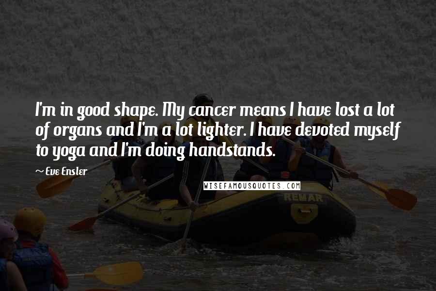 Eve Ensler Quotes: I'm in good shape. My cancer means I have lost a lot of organs and I'm a lot lighter. I have devoted myself to yoga and I'm doing handstands.