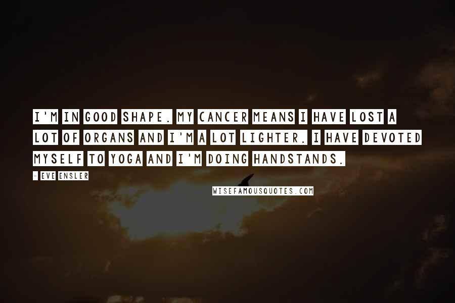 Eve Ensler Quotes: I'm in good shape. My cancer means I have lost a lot of organs and I'm a lot lighter. I have devoted myself to yoga and I'm doing handstands.