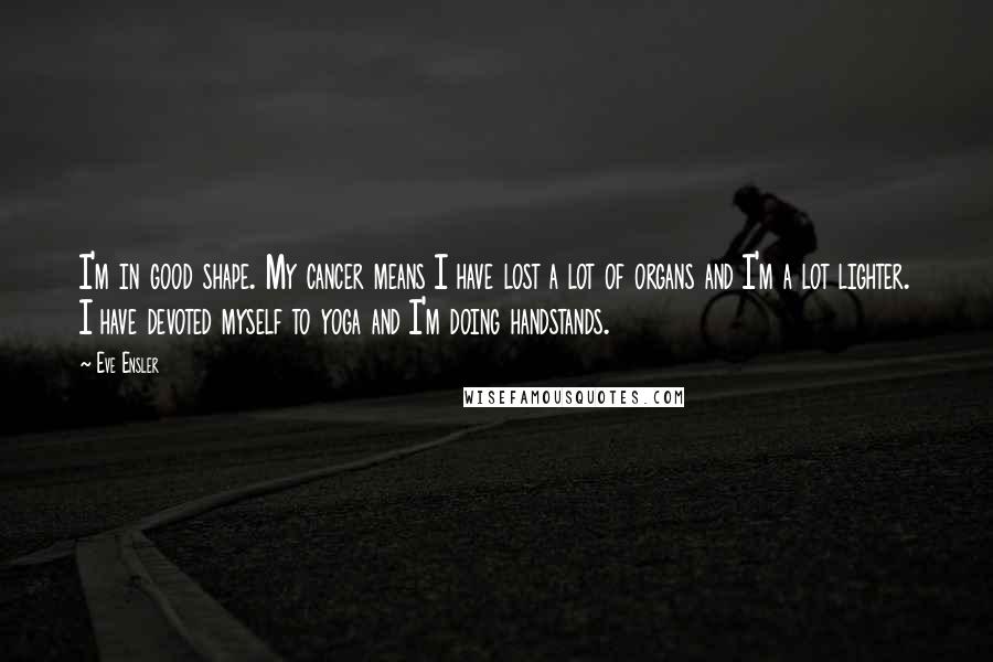 Eve Ensler Quotes: I'm in good shape. My cancer means I have lost a lot of organs and I'm a lot lighter. I have devoted myself to yoga and I'm doing handstands.
