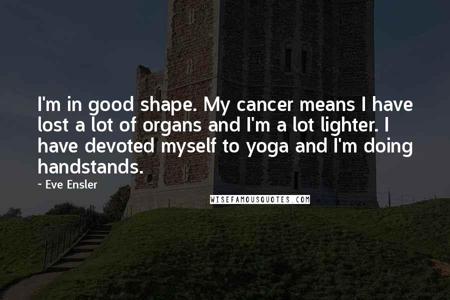 Eve Ensler Quotes: I'm in good shape. My cancer means I have lost a lot of organs and I'm a lot lighter. I have devoted myself to yoga and I'm doing handstands.