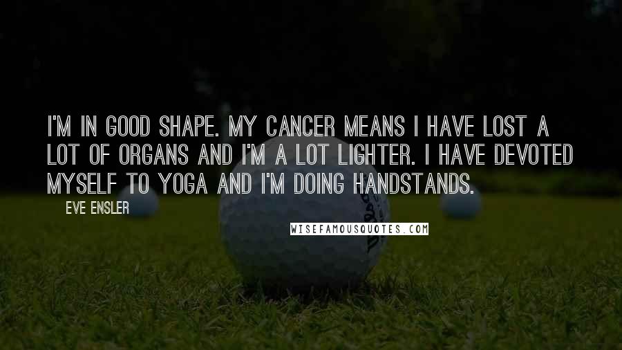 Eve Ensler Quotes: I'm in good shape. My cancer means I have lost a lot of organs and I'm a lot lighter. I have devoted myself to yoga and I'm doing handstands.