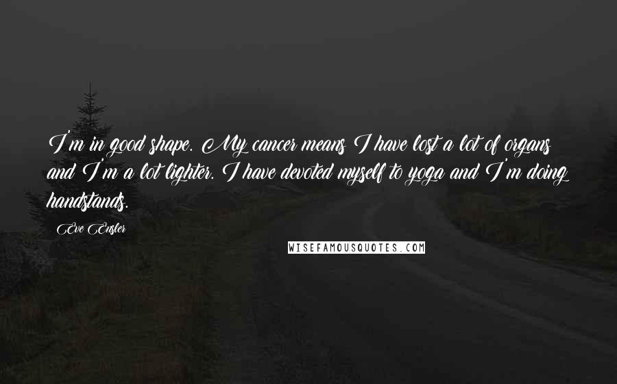 Eve Ensler Quotes: I'm in good shape. My cancer means I have lost a lot of organs and I'm a lot lighter. I have devoted myself to yoga and I'm doing handstands.