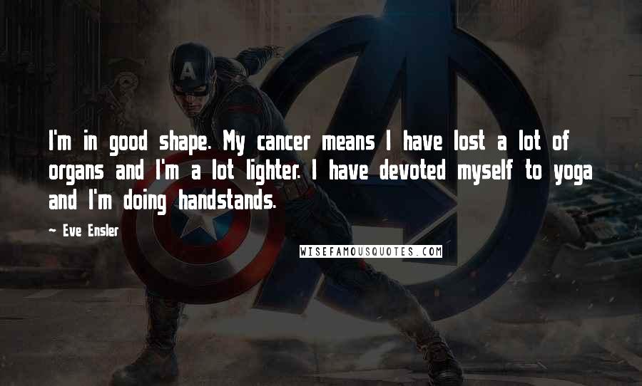 Eve Ensler Quotes: I'm in good shape. My cancer means I have lost a lot of organs and I'm a lot lighter. I have devoted myself to yoga and I'm doing handstands.