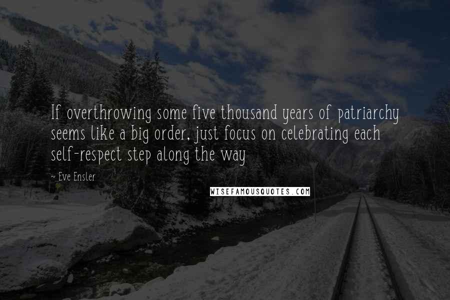 Eve Ensler Quotes: If overthrowing some five thousand years of patriarchy seems like a big order, just focus on celebrating each self-respect step along the way