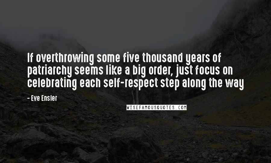 Eve Ensler Quotes: If overthrowing some five thousand years of patriarchy seems like a big order, just focus on celebrating each self-respect step along the way