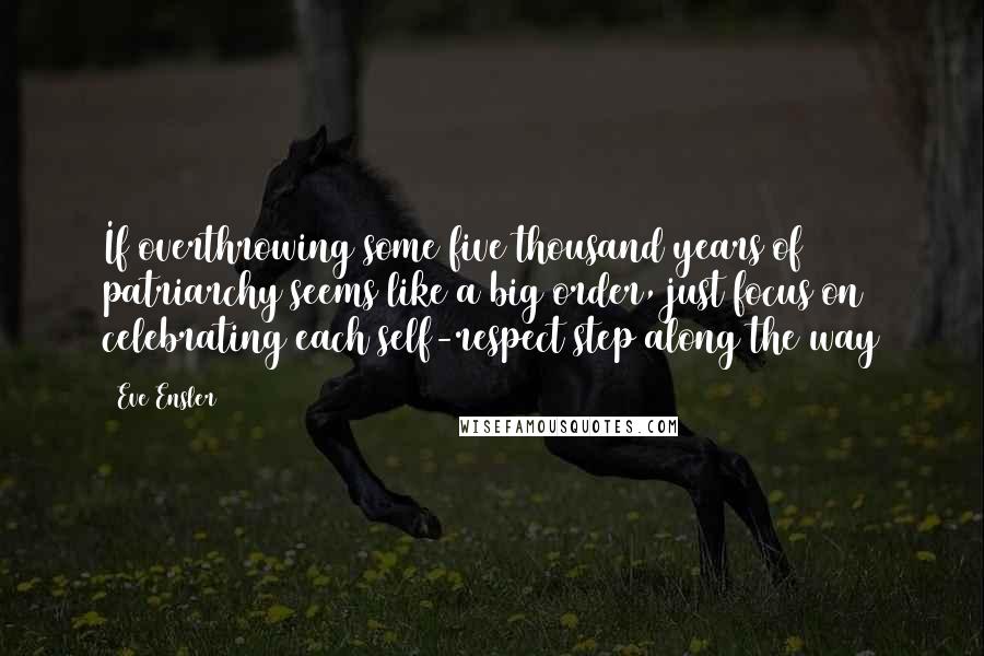 Eve Ensler Quotes: If overthrowing some five thousand years of patriarchy seems like a big order, just focus on celebrating each self-respect step along the way