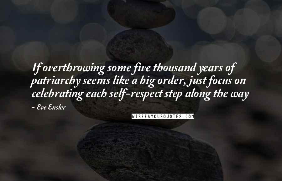 Eve Ensler Quotes: If overthrowing some five thousand years of patriarchy seems like a big order, just focus on celebrating each self-respect step along the way