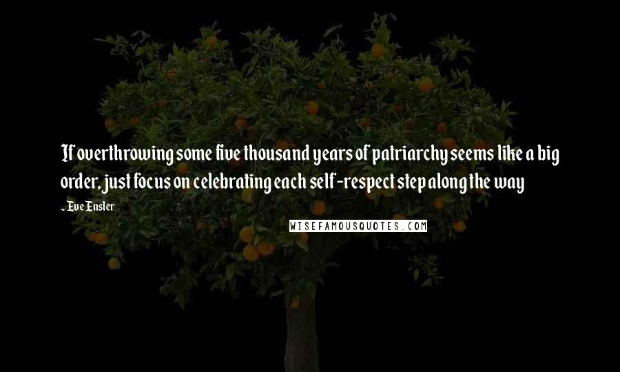 Eve Ensler Quotes: If overthrowing some five thousand years of patriarchy seems like a big order, just focus on celebrating each self-respect step along the way