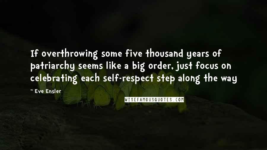 Eve Ensler Quotes: If overthrowing some five thousand years of patriarchy seems like a big order, just focus on celebrating each self-respect step along the way