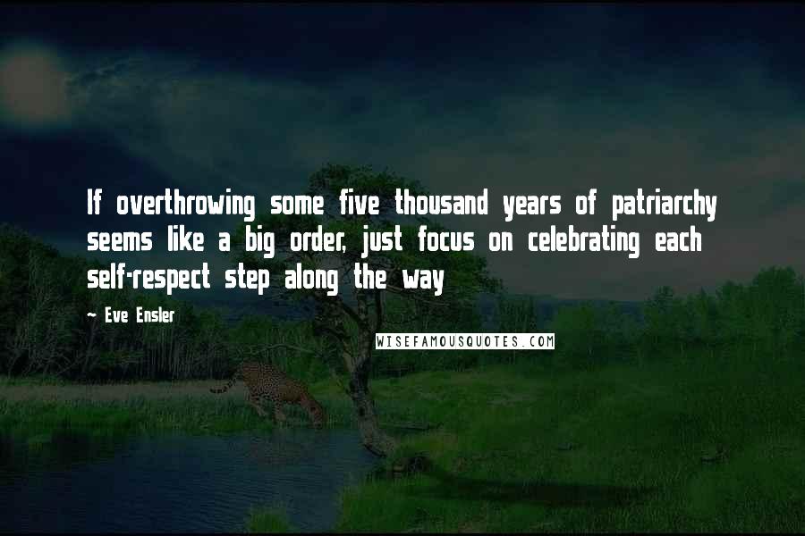 Eve Ensler Quotes: If overthrowing some five thousand years of patriarchy seems like a big order, just focus on celebrating each self-respect step along the way