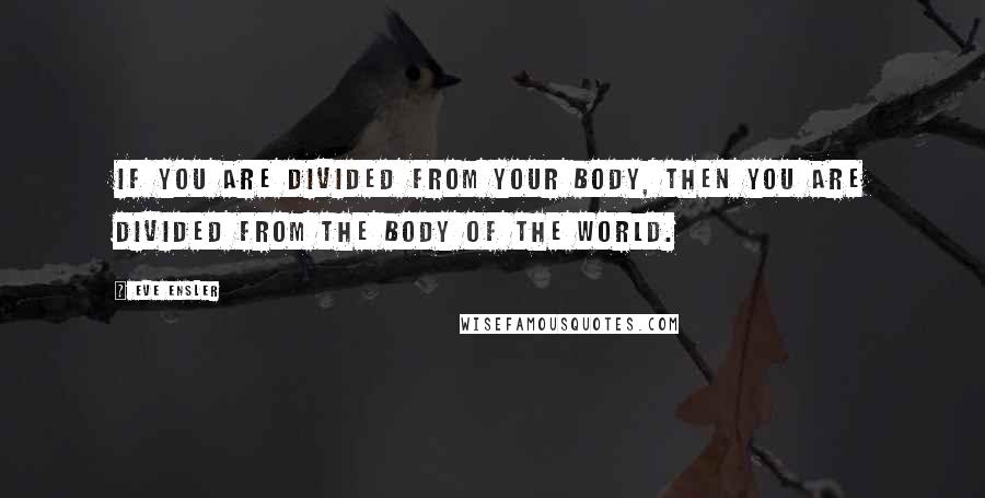 Eve Ensler Quotes: If you are divided from your body, then you are divided from the body of the world.