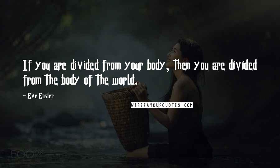 Eve Ensler Quotes: If you are divided from your body, then you are divided from the body of the world.