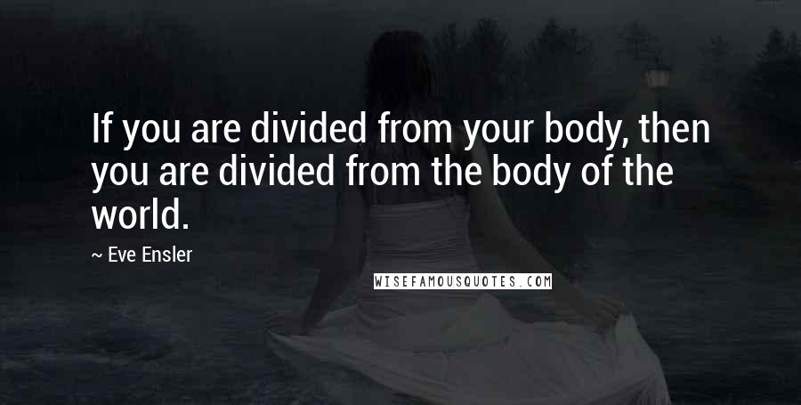 Eve Ensler Quotes: If you are divided from your body, then you are divided from the body of the world.
