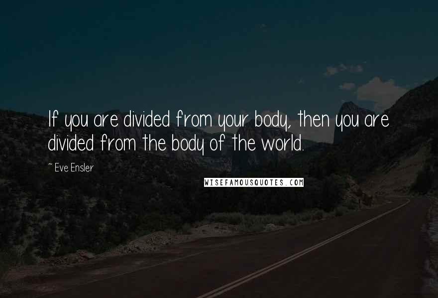 Eve Ensler Quotes: If you are divided from your body, then you are divided from the body of the world.