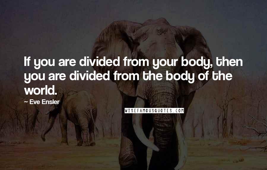 Eve Ensler Quotes: If you are divided from your body, then you are divided from the body of the world.
