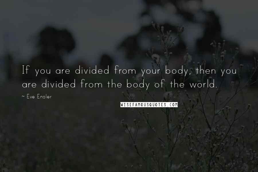 Eve Ensler Quotes: If you are divided from your body, then you are divided from the body of the world.