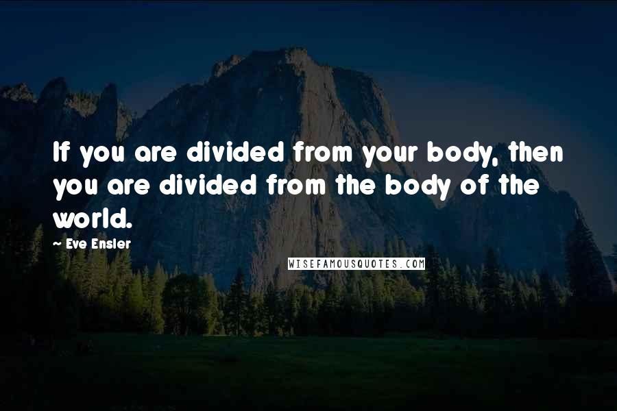 Eve Ensler Quotes: If you are divided from your body, then you are divided from the body of the world.