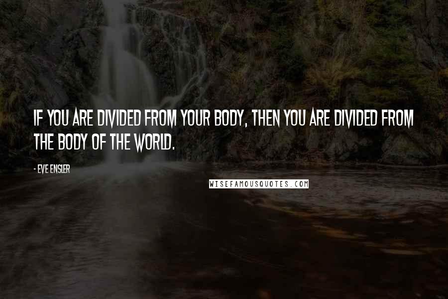 Eve Ensler Quotes: If you are divided from your body, then you are divided from the body of the world.