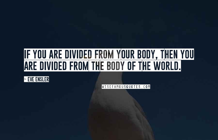 Eve Ensler Quotes: If you are divided from your body, then you are divided from the body of the world.