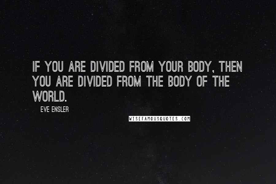 Eve Ensler Quotes: If you are divided from your body, then you are divided from the body of the world.