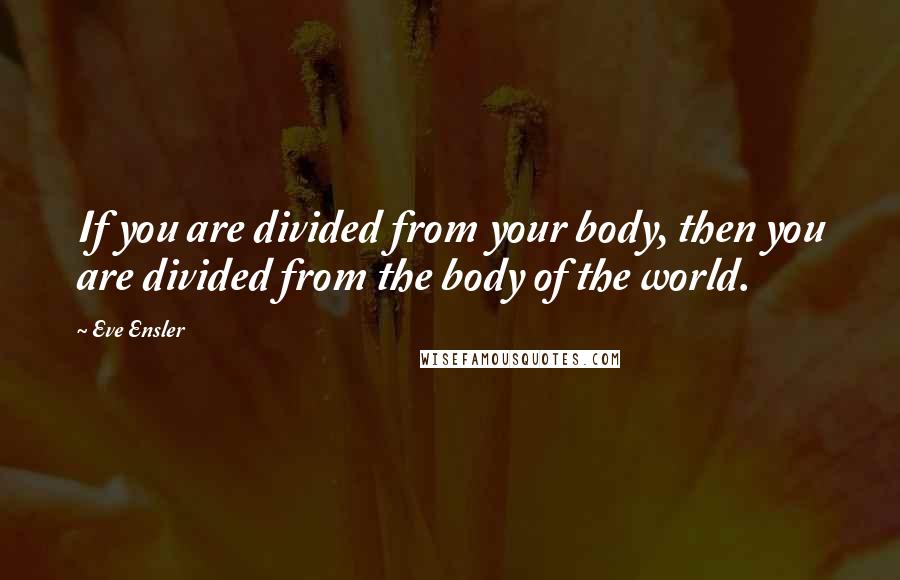 Eve Ensler Quotes: If you are divided from your body, then you are divided from the body of the world.