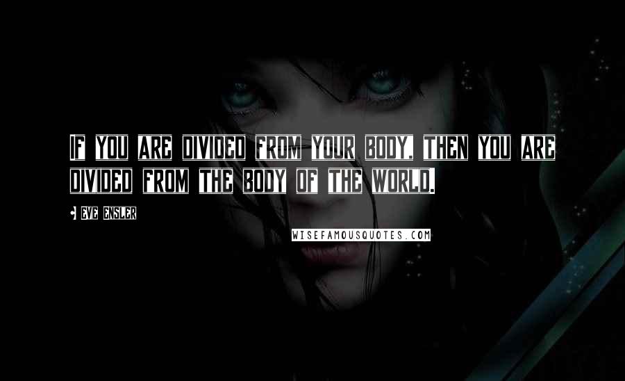 Eve Ensler Quotes: If you are divided from your body, then you are divided from the body of the world.