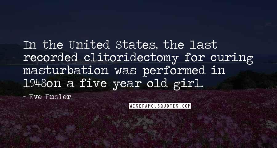 Eve Ensler Quotes: In the United States, the last recorded clitoridectomy for curing masturbation was performed in 1948on a five year old girl.