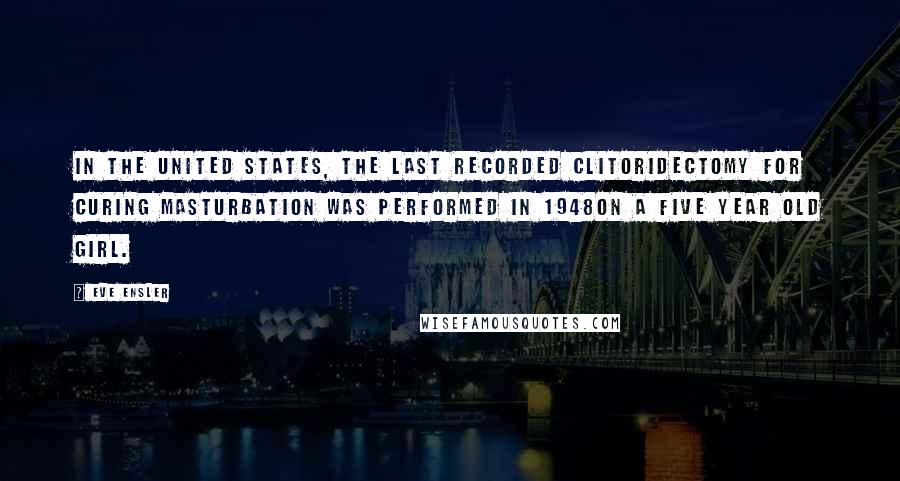 Eve Ensler Quotes: In the United States, the last recorded clitoridectomy for curing masturbation was performed in 1948on a five year old girl.