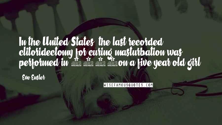 Eve Ensler Quotes: In the United States, the last recorded clitoridectomy for curing masturbation was performed in 1948on a five year old girl.