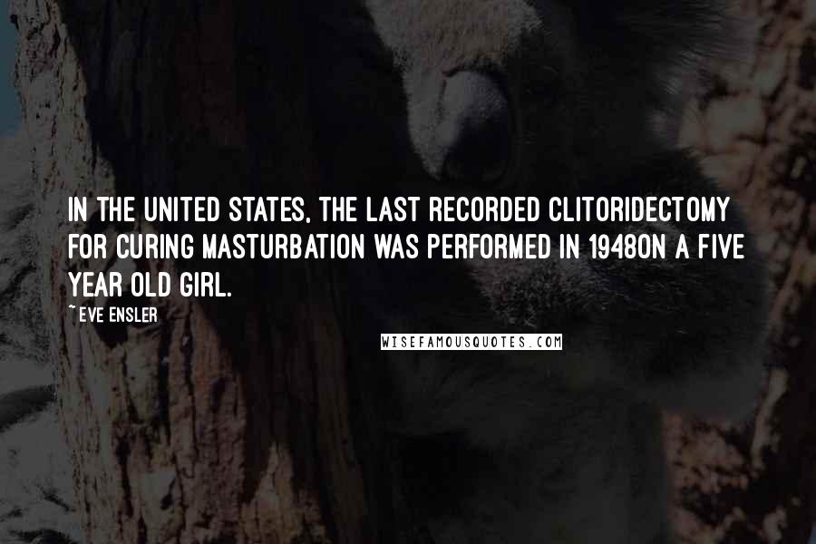 Eve Ensler Quotes: In the United States, the last recorded clitoridectomy for curing masturbation was performed in 1948on a five year old girl.