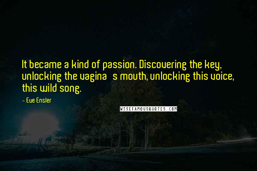 Eve Ensler Quotes: It became a kind of passion. Discovering the key, unlocking the vagina's mouth, unlocking this voice, this wild song.