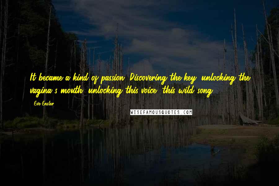 Eve Ensler Quotes: It became a kind of passion. Discovering the key, unlocking the vagina's mouth, unlocking this voice, this wild song.
