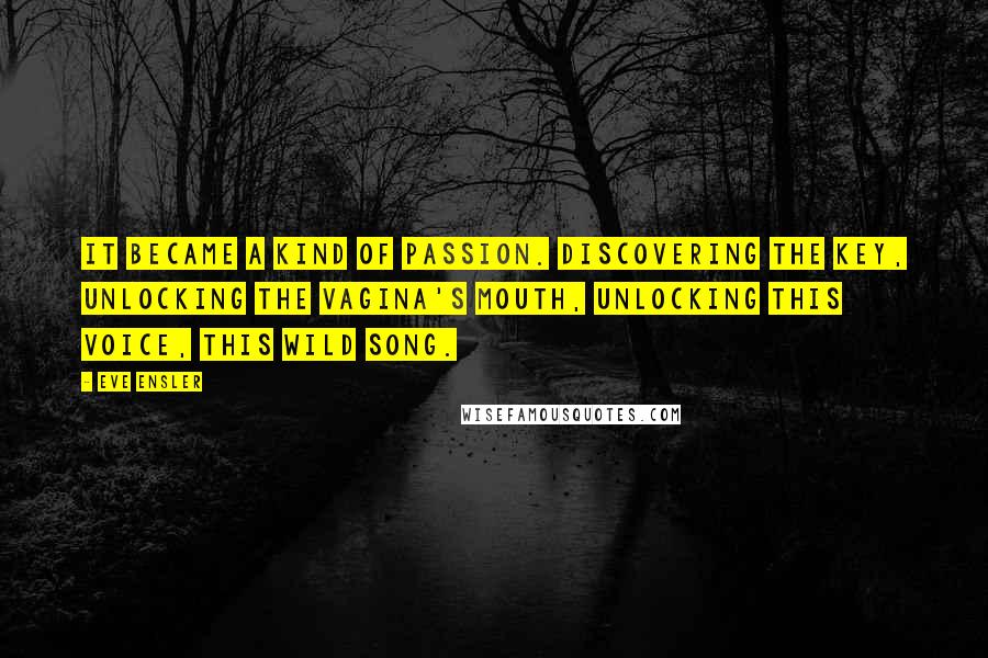 Eve Ensler Quotes: It became a kind of passion. Discovering the key, unlocking the vagina's mouth, unlocking this voice, this wild song.