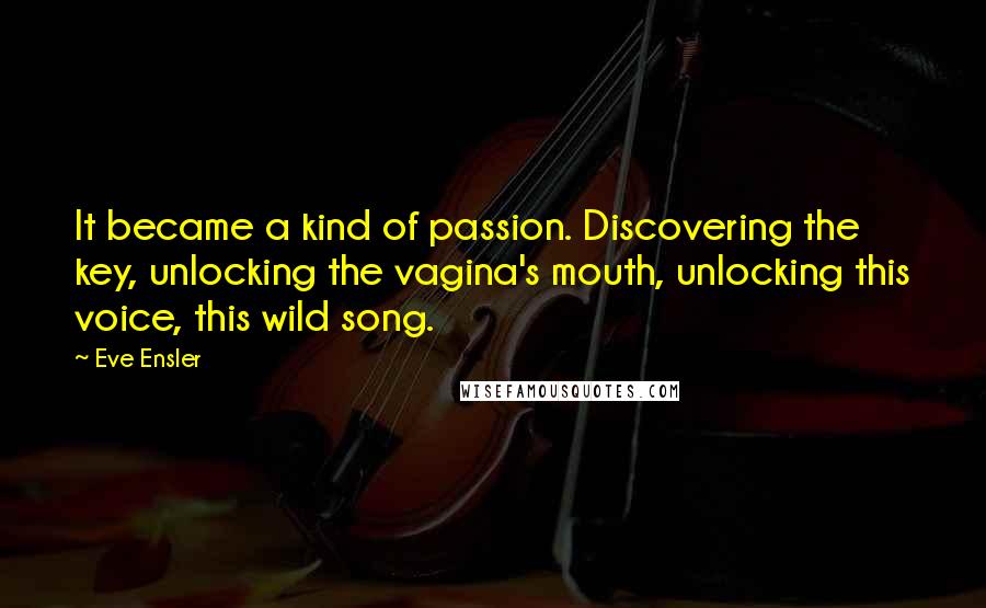 Eve Ensler Quotes: It became a kind of passion. Discovering the key, unlocking the vagina's mouth, unlocking this voice, this wild song.