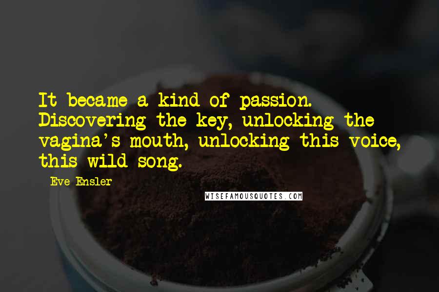 Eve Ensler Quotes: It became a kind of passion. Discovering the key, unlocking the vagina's mouth, unlocking this voice, this wild song.