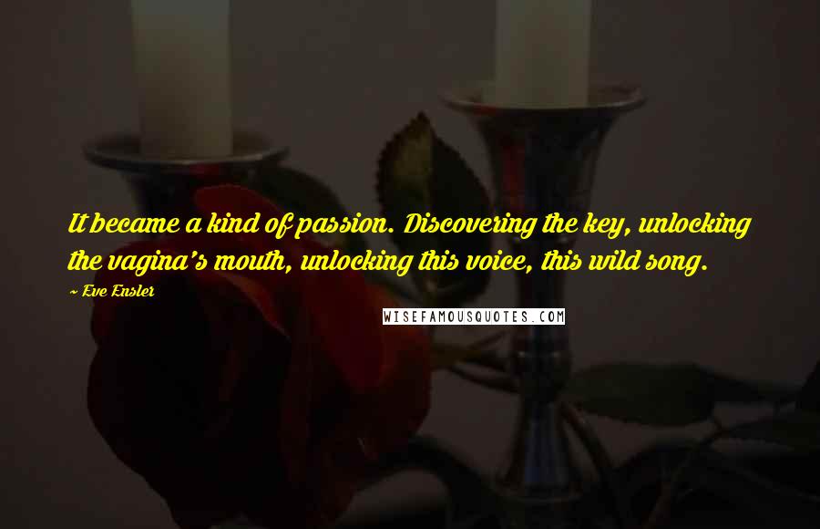 Eve Ensler Quotes: It became a kind of passion. Discovering the key, unlocking the vagina's mouth, unlocking this voice, this wild song.