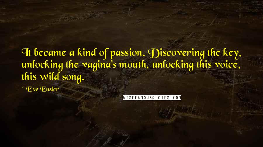 Eve Ensler Quotes: It became a kind of passion. Discovering the key, unlocking the vagina's mouth, unlocking this voice, this wild song.