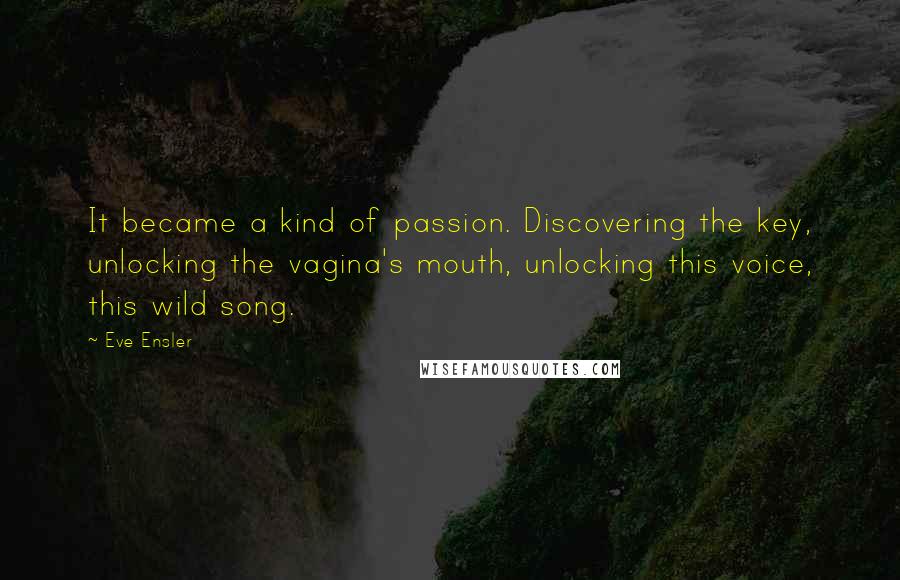 Eve Ensler Quotes: It became a kind of passion. Discovering the key, unlocking the vagina's mouth, unlocking this voice, this wild song.