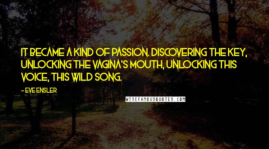 Eve Ensler Quotes: It became a kind of passion. Discovering the key, unlocking the vagina's mouth, unlocking this voice, this wild song.