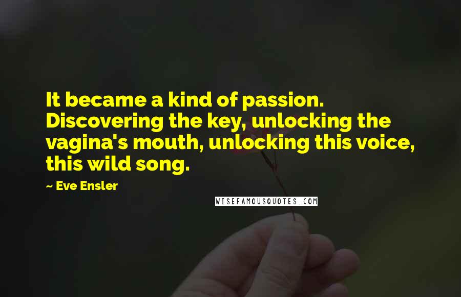 Eve Ensler Quotes: It became a kind of passion. Discovering the key, unlocking the vagina's mouth, unlocking this voice, this wild song.