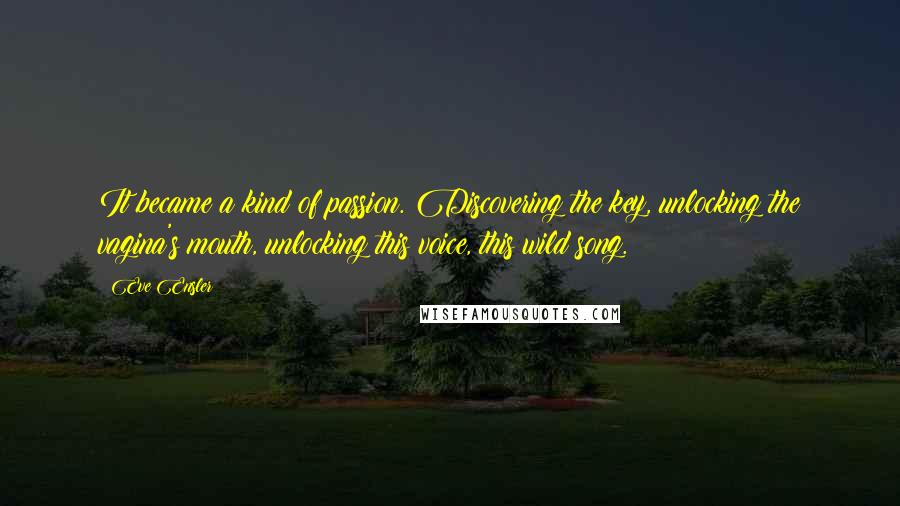 Eve Ensler Quotes: It became a kind of passion. Discovering the key, unlocking the vagina's mouth, unlocking this voice, this wild song.