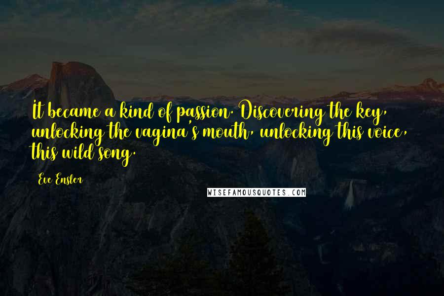 Eve Ensler Quotes: It became a kind of passion. Discovering the key, unlocking the vagina's mouth, unlocking this voice, this wild song.