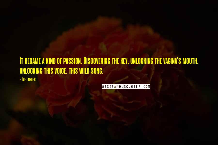 Eve Ensler Quotes: It became a kind of passion. Discovering the key, unlocking the vagina's mouth, unlocking this voice, this wild song.