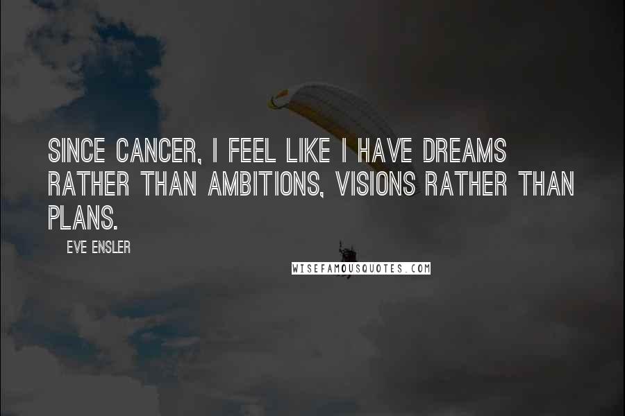 Eve Ensler Quotes: Since cancer, I feel like I have dreams rather than ambitions, visions rather than plans.